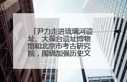 尹力走进琉璃河遗址、大葆台遗址博物馆和北京市考古研究院，围绕加强历史文化名城保护调研