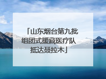山东烟台第九批组团式援藏医疗队抵达聂拉木