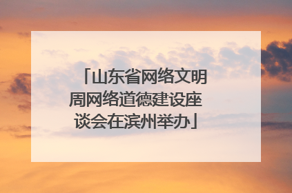 山东省网络文明周网络道德建设座谈会在滨州举办