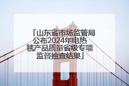 山东省市场监管局公布2024年电热毯产品质量省级专项监督抽查结果