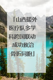 山西援外医疗队多学科跨国联动 成功救治骨折同胞
