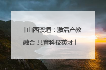 山西襄垣：激活产教融合 共育科技英才