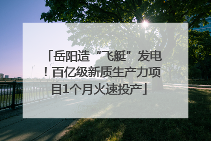 岳阳造“飞艇”发电！百亿级新质生产力项目1个月火速投产