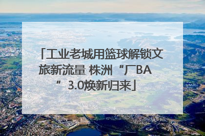 工业老城用篮球解锁文旅新流量 株洲“厂BA”3.0焕新归来