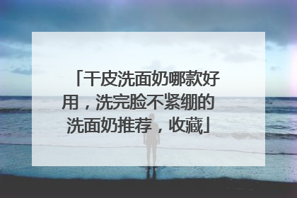 干皮洗面奶哪款好用，洗完脸不紧绷的洗面奶推荐，收藏