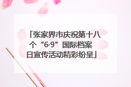张家界市庆祝第十八个“6·9”国际档案日宣传活动精彩纷呈