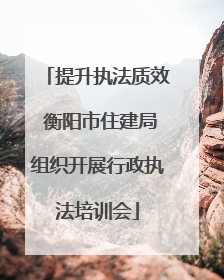 提升执法质效 衡阳市住建局组织开展行政执法培训会