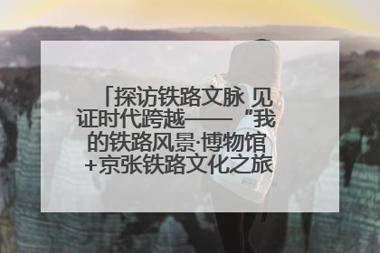 探访铁路文脉 见证时代跨越——“我的铁路风景·博物馆+京张铁路文化之旅”活动在京启动
