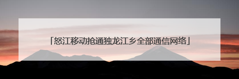 怒江移动抢通独龙江乡全部通信网络