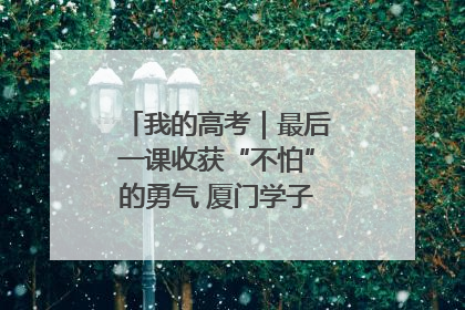 我的高考｜最后一课收获“不怕”的勇气 厦门学子万里同风赴新程