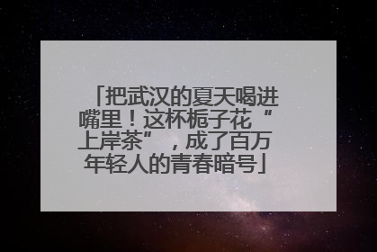 把武汉的夏天喝进嘴里！这杯栀子花“上岸茶”，成了百万年轻人的青春暗号