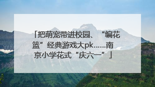 把萌宠带进校园、“编花篮”经典游戏大pk……南京小学花式“庆六一”
