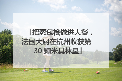 把葱包桧做进大餐，法国大厨在杭州收获第 30 颗米其林星