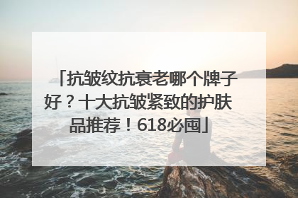 抗皱纹抗衰老哪个牌子好?十大抗皱紧致的护肤品推荐!618必囤