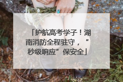 护航高考学子！湖南消防全程驻守，“秒级响应”保安全