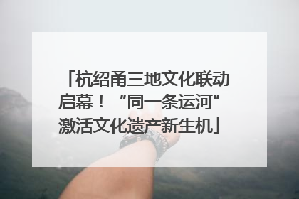 杭绍甬三地文化联动启幕！“同一条运河”激活文化遗产新生机