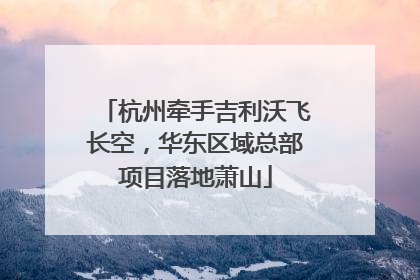 杭州牵手吉利沃飞长空，华东区域总部项目落地萧山