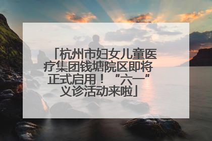 杭州市妇女儿童医疗集团钱塘院区即将正式启用！“六一”义诊活动来啦