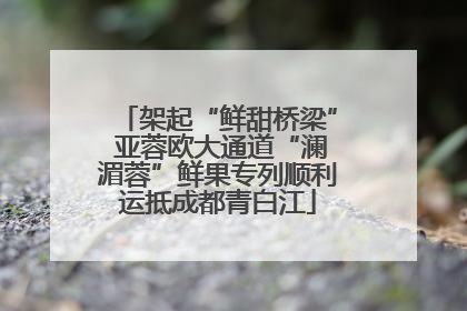 架起“鲜甜桥梁” 亚蓉欧大通道“澜湄蓉”鲜果专列顺利运抵成都青白江