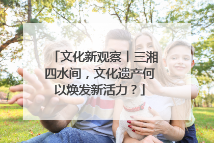 文化新观察丨三湘四水间，文化遗产何以焕发新活力？