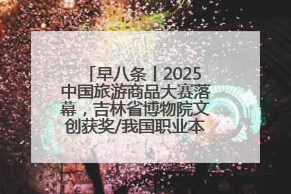 早八条丨2025中国旅游商品大赛落幕，吉林省博物院文创获奖/我国职业本科高校加速扩容