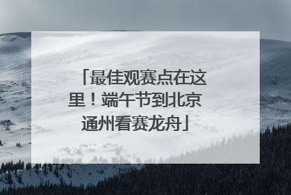 最佳观赛点在这里！端午节到北京通州看赛龙舟