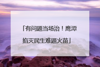 有问题当场治！鹰潭掐灭民生难题火苗