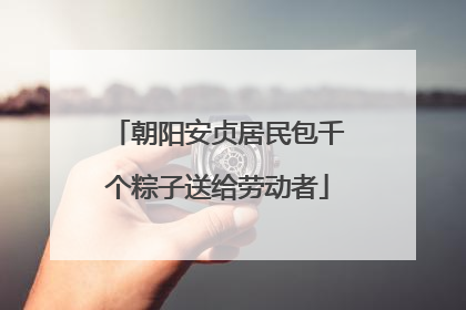 朝阳安贞居民包千个粽子送给劳动者