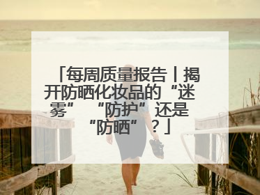 每周质量报告丨揭开防晒化妆品的“迷雾” “防护”还是“防晒”？