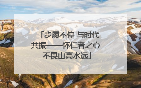 步履不停 与时代共振——怀仁者之心 不畏山高水远