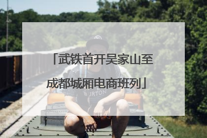 武铁首开吴家山至成都城厢电商班列