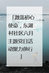 激荡初心使命，东湖村社区六月主题党日活动聚力前行