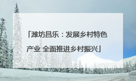 潍坊昌乐：发展乡村特色产业 全面推进乡村振兴