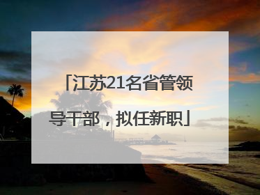 江苏21名省管领导干部，拟任新职