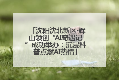 沈阳沈北新区·辉山领创“AI奇遇记”成功举办：沉浸科普点燃AI热情