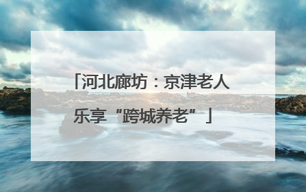 河北廊坊：京津老人乐享“跨城养老”