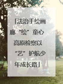 法治手绘画廊“绘”童心 高原检察以“艺”护航少年成长路