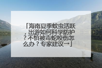 海南夏季蚊虫活跃，出游如何科学防护？不慎被毒蛇咬伤怎么办？专家建议→