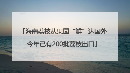 海南荔枝从果园“鲜”达国外 今年已有200批荔枝出口