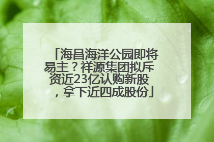 海昌海洋公园即将易主？祥源集团拟斥资近23亿认购新股，拿下近四成股份