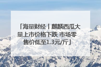 海量财经丨麒麟西瓜大量上市价格下跌 市场零售价低至1.3元/斤