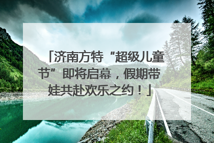 济南方特“超级儿童节”即将启幕，假期带娃共赴欢乐之约！