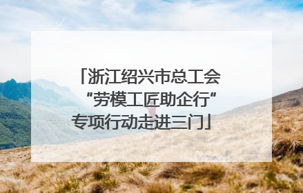 浙江绍兴市总工会“劳模工匠助企行”专项行动走进三门