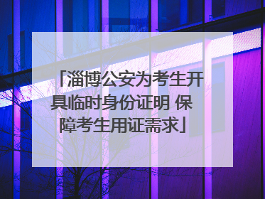淄博公安为考生开具临时身份证明 保障考生用证需求