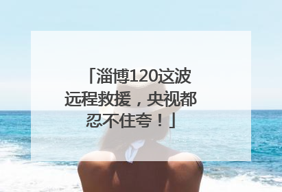 淄博120这波远程救援，央视都忍不住夸！