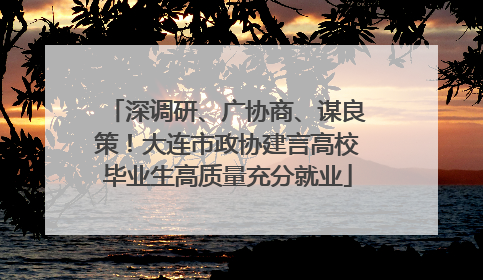 深调研、广协商、谋良策！大连市政协建言高校毕业生高质量充分就业