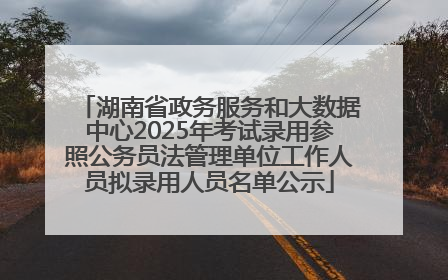 湖南省政务服务和大数据中心2025年考试录用参照公务员法管理单位工作人员拟录用人员名单公示