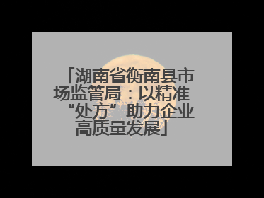 湖南省衡南县市场监管局：以精准“处方”助力企业高质量发展