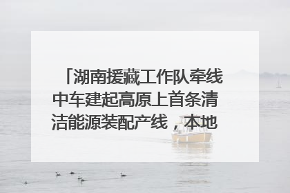 湖南援藏工作队牵线中车建起高原上首条清洁能源装配产线，本地大学生成车间检验员