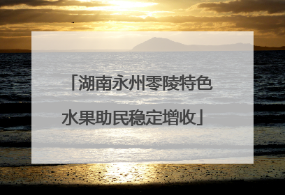 湖南永州零陵特色水果助民稳定增收